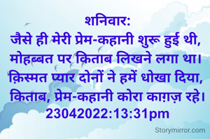 शनिवार:
जैसे ही मेरी प्रेम-कहानी शुरू हुई थी, 
मोहब्बत पर किताब लिखने लगा था। 
क़िस्मत प्यार दोनों ने हमें धोखा दिया, 
किताब, प्रेम-कहानी कोरा काग़ज़ रहे।
23042022:13:31pm