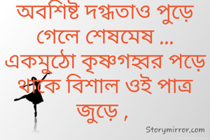 

অবশিষ্ট দগ্ধতাও পুড়ে গেলে শেষমেষ ...
একমুঠো কৃষ্ণগহ্বর পড়ে থাকে বিশাল ওই পাত্র জুড়ে , 

