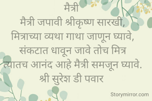 मैत्री 
मैत्री जपावी श्रीकृष्ण सारखी,
मित्राच्या व्यथा गाथा जाणून घ्यावे,
संकटात धावून जावे तोच मित्र
त्यातच आनंद आहे मैत्री समजून घ्यावे.
श्री सुरेश डी पवार 