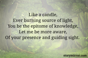 Like a candle,
Ever burning source of light,
You be the epitome of knowledge,
Let me be more aware,
Of your presence and guiding sight. 