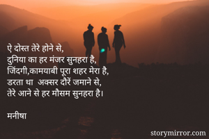 
ऐ दोस्त तेरे होने से, 
दुनिया का हर मंजर सुनहरा है, 
जिंदगी,कामयाबी पूरा शहर मेरा है,
डरता था  अक्सर दौरें जमाने से, 
तेरे आने से हर मौसम सुनहरा है।

मनीषा