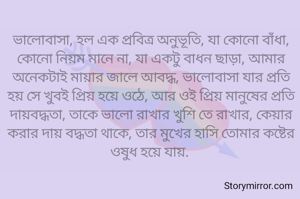 ভালোবাসা, হল এক প্রবিত্র অনুভূতি, যা কোনো বাঁধা, কোনো নিয়ম মানে না, যা একটু বাধন ছাড়া, আমার অনেকটাই মায়ার জালে আবদ্ধ, ভালোবাসা যার প্রতি হয় সে খুবই প্রিয় হয়ে ওঠে, আর ওই প্রিয় মানুষের প্রতি দায়বদ্ধতা, তাকে ভালো রাখার খুশি তে রাখার, কেয়ার করার দায় বদ্ধতা থাকে, তার মুখের হাসি তোমার কষ্টের ওষুধ হয়ে যায়. 