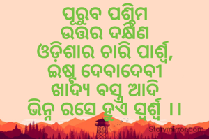 ପୂରୁବ ପଶ୍ଚିମ
ଉତ୍ତର ଦକ୍ଷିଣ
ଓଡ଼ିଶାର ଚାରି ପାର୍ଶ୍ଵ,
ଇଷ୍ଟ ଦେବାଦେବୀ
ଖାଦ୍ୟ ବସ୍ତ୍ର ଆଦି
ଭିନ୍ନ ରସେ ହୁଏ ସ୍ବର୍ଶ୍ୱ ।।