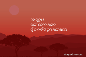 ହେ ମୃତ୍ୟୁ ! 
ତମେ କେବେ ଆସିବ 
ମୁଁ ନ ଚାହିଁ ବି ତୁମ ଅପେକ୍ଷାରେ
