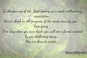 In the journey of life, Keep sowing your seeds without any expectation...
Do not check on the progress of the seeds sown by you. .. 
Keep going ...
One day when you turn back, you will see a forest created by you sheltering many... 
You are born to create ...