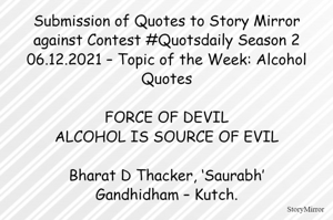 Submission of Quotes to Story Mirror against Contest #Quotsdaily Season 2
06.12.2021 – Topic of the Week: Alcohol Quotes

FORCE OF DEVIL
ALCOHOL IS SOURCE OF EVIL

Bharat D Thacker, ‘Saurabh’
Gandhidham – Kutch.