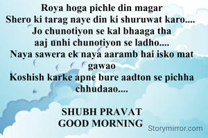 Roya hoga pichle din magar
Shero ki tarag naye din ki shuruwat karo.... 
Jo chunotiyon se kal bhaaga tha
aaj unhi chunotiyon se ladho....
Naya sawera ek naya aaramb hai isko mat gawao
Koshish karke apne bure aadton se pichha chhudaao....

SHUBH PRAVAT
GOOD MORNING 
