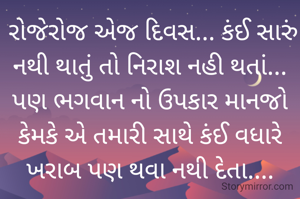  રોજેરોજ એજ દિવસ... કંઈ સારું નથી થાતું તો નિરાશ નહી થતાં... પણ ભગવાન નો ઉપકાર માનજો કેમકે એ તમારી સાથે કંઈ વધારે ખરાબ પણ થવા નથી દેતા....