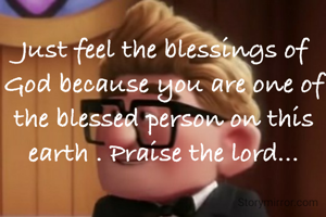 Just feel the blessings of God because you are one of the blessed person on this earth . Praise the lord...