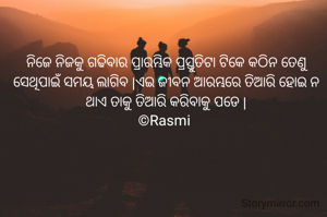 ନିଜେ ନିଜକୁ ଗଢିବାର ପ୍ରାରମ୍ଭିକ ପ୍ରସ୍ତୁତିଟା ଟିକେ କଠିନ ତେଣୁ ସେଥିପାଇଁ ସମୟ ଲାଗିବ |ଏଇ ଜୀବନ ଆରମ୍ଭରେ ତିଆରି ହୋଇ ନ ଥାଏ ତାକୁ ତିଆରି କରିବାକୁ ପଡେ |
©Rasmi 
