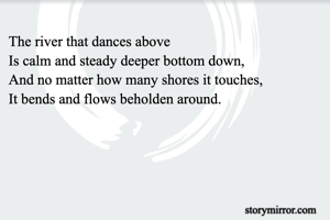 The river that dances above 
Is calm and steady deeper bottom down,
And no matter how many shores it touches,
It bends and flows beholden around.

