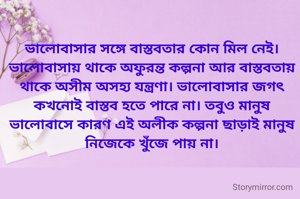 ভালোবাসার সঙ্গে বাস্তবতার কোন মিল নেই। ভালোবাসায় থাকে অফুরন্ত কল্পনা আর বাস্তবতায় থাকে অসীম অসহ্য যন্ত্রণা। ভালোবাসার জগৎ কখনোই বাস্তব হতে পারে না। তবুও মানুষ ভালোবাসে কারণ এই অলীক কল্পনা ছাড়াই মানুষ নিজেকে খুঁজে পায় না।

