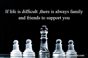 If life is difficult ,there is always family and friends to support you