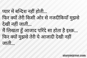 प्यार में बन्दिश नहीं होती...
फिर क्यों तेरी किसी ओर से नजदीकियाँ मुझसे देखी नहीं जाती...
मैं लिखता हूँ आजाद परिंदे सा होता है इश्क़...
फिर क्यों मुझसे तेरी ये आजादी देखी नहीं जाती...