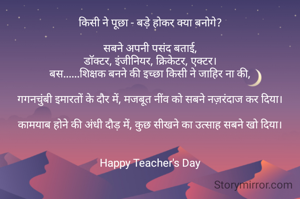 किसी ने पूछा - बड़े होकर क्या बनोगे?

सबने अपनी पसंद बताई,
डॉक्टर, इंजीनियर, क्रिकेटर, एक्टर।
बस......शिक्षक बनने की इच्छा किसी ने जाहिर ना की,

गगनचुंबी इमारतों के दौर में, मजबूत नींव को सबने नज़रंदाज कर दिया।

कामयाब होने की अंधी दौड़ में, कुछ सीखने का उत्साह सबने खो दिया।


Happy Teacher's Day


