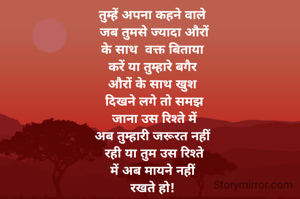 तुम्हें अपना कहने वाले
 जब तुमसे ज्यादा औरों
के साथ  वक्त बिताया
करें या तुम्हारे बगैर
औरों के साथ खुश
 दिखने लगे तो समझ
 जाना उस रिश्ते में
अब तुम्हारी जरूरत नहीं
 रही या तुम उस रिश्ते
में अब मायने नहीं
रखते हो!