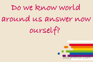 Do we know world around us answer now ourself? 