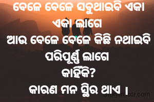 ବେଳେ ବେଳେ ସବୁଥାଇବି ଏକା ଏକା ଲାଗେ 
ଆଉ ବେଳେ ବେଳେ କିଛି ନଥାଇବି ପରିପୂର୍ଣ୍ଣ ଲାଗେ 
କାହିଁକି?
କାରଣ ମନ ସ୍ଥିର ଥାଏ ।