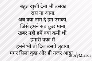 बहुत खुशी देना भी उसका
रास ना आया,
अब क्या नाम दे हम उसको,
जिसे हमने सब कुछ माना,
खबर नहीं हमें क्या कमी थी,
हमारी वफा मैं,
हमने भी तो दिल उसपे लुटाया,
मगर सिला कुछ और ही नजर आया..।