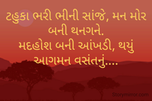 ટહુકા ભરી ભીની સાંજે, મન મોર બની થનગને.
મદહોશ બની આંખડી, થયું આગમન વસંતનું....