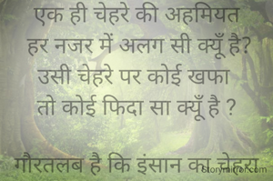 एक ही चेहरे की अहमियत
 हर नजर में अलग सी क्यूँ है?
उसी चेहरे पर कोई खफा 
तो कोई फिदा सा क्यूँ है ?

गौरतलब है कि इंसान का चेहरा कमोबेश एक समान ही होता है लेकिन स्वभाव मुख्तलिफ होता है जो दो इंसानो के दरमियान नज़दीकियां या फिर दूरियां बढ़ाने में अहम रोल अदा करता है, यानी आपसी रिश्तो में तब्दीली आने लगती है ✍️