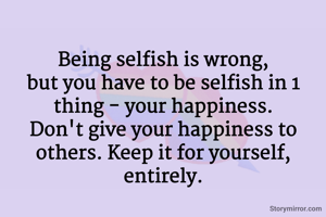 Being selfish is wrong,
but you have to be selfish in 1 thing - your happiness.
Don't give your happiness to others. Keep it for yourself, entirely.