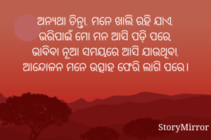 ଅନ୍ୟଥା ଚିନ୍ତା, ମନେ ଖାଲି ରହି ଯାଏ,
ଭରିପାଇଁ ମୋ ମନ ଆସି ପଡ଼ି ପରେ,
ଭାବିବା ନୂଆ ସମୟରେ ଆସି ଯାଉଥିବା,
ଆନ୍ଦୋଳନ ମନେ ଉତ୍ସାହ ଫେରି ଲାଗି ପରେ।