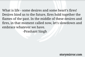 What is life - some desires and some heart's fires! Desires bind us to the future, fires hold together the flames of the past. In the middle of these desires and fires, in that moment called now, let's slowdown and embrace whatever we have.
                         -Prashant Singh