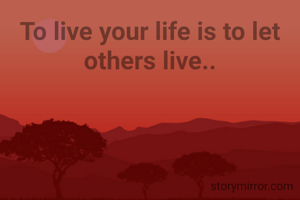 To live your life is to let others live..