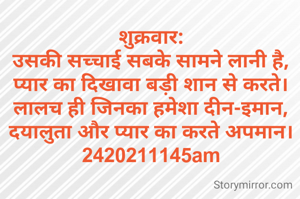 शुक्रवार:
उसकी सच्चाई सबके सामने लानी है,
प्यार का दिखावा बड़ी शान से करते।
लालच ही जिनका हमेशा दीन-इमान,
दयालुता और प्यार का करते अपमान।
2420211145am