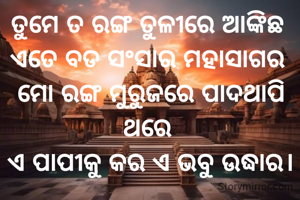 
ତୁମେ ତ ରଙ୍ଗ ତୁଳୀରେ ଆଙ୍କିଛ 
ଏତେ ବଡ ସଂସାର ମହାସାଗର 
ମୋ ରଙ୍ଗ ମୁରୁଜରେ ପାଦଥାପି ଥରେ 
ଏ ପାପୀକୁ କର ଏ ଭବୁ ଉଦ୍ଧାର।