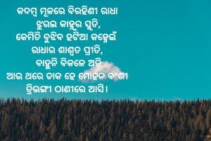 କଦମ୍ବ ମୂଳରେ ବିରହିଣୀ ରାଧା
 ଝୁରଇ କାହ୍ନୁର ସ୍ମୃତି,
କେମିତି ବୁଝିବ ହଟିଆ କହ୍ନେଇଁ
ରାଧାର ଶାଶ୍ଵତ ପ୍ରୀତି,
 ବାହୁନି ବିକଳେ ଅତି
ଆଉ ଥରେ ଡାକ ହେ ମୋହନ ବଂଶୀ
ତ୍ରିଭଙ୍ଗୀ ଠାଣୀରେ ଆସି।