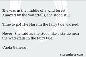 She was in the middle of a wild forest. 
Amazed by the waterfalls, she stood still. 

Time to go! The Hare in the fairy tale warned. 

Never! She said as she stood like a statue near the waterfalls in the fairy tale. 

-Ajola Ganesan 
