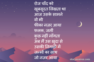 रोज चाँद को 
खूबसूरत लिखता था
आज उसके सामने 
वो भी 
फीका नज़र आया
फ़लक, जमीं 
कुछ नहीं माँगता 
अब मैं उस ख़ुदा से 
उसकी निगाहों में 
जन्मों का साथ 
जो नज़र आया 

    