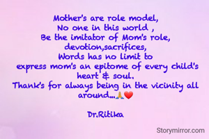 Mother's are role model,
No one in this world ,
Be the imitator of Mom's role, devotion,sacrifices,
Words has no limit to
 express mom's an epitome of every child's heart & soul.
Thank's for always being in the vicinity all around...🙏❤

Dr.Ritika
