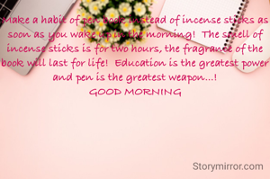 Make a habit of pen book instead of incense sticks as soon as you wake up in the morning!  The smell of incense sticks is for two hours, the fragrance of the book will last for life!  Education is the greatest power and pen is the greatest weapon...!
GOOD MORNING