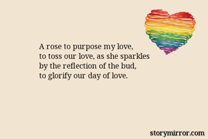 A rose to purpose my love,
to toss our love, as she sparkles 
by the reflection of the bud,
to glorify our day of love.
