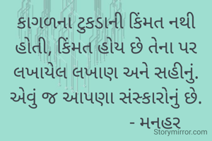 કાગળના ટુકડાની કિંમત નથી હોતી, કિંમત હોય છે તેના પર લખાયેલ લખાણ અને સહીનું.
એવું જ આપણા સંસ્કારોનું છે.
                     - મનહર