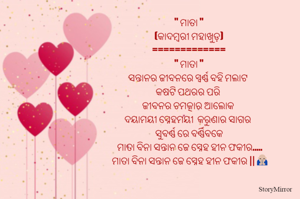 " ମାତା "
(କାଦମ୍ବରୀ ମହାଖୁଡ଼)
=============
" ମାତା "
ସନ୍ତାନର ଜୀବନରେ ସ୍ୱର୍ଣ୍ଣ ବହି ମଲାଟ 
କଷଟି ପଥରର ପରି 
ଜୀବନର ଚମତ୍କାର ଆଲୋକ 
ଦୟାମୟୀ ସ୍ନେହମୟୀ  କରୁଣାର ସାଗର 
ସୁବର୍ଣ୍ଣ ରେ ବର୍ଣ୍ଣିବକେ
 ମାତା ବିନା ସନ୍ତାନ ଜେ ସ୍ନେହ ହୀନ ଫକୀର.....
 ମାତା ବିନା ସନ୍ତାନ ଜେ ସ୍ନେହ ହୀନ ଫକୀର || 🙏