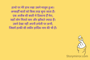 हाथो पर मेरे हाथ रखा उसने मालूम हुआ।
अनकहीँ बातों को किस तरह सुना जाता हैं।
एक अजीब सी बस्ती मे ठिकाना हैँ मेरा,
जहाँ लोग मिलते कम और झाँकते ज्यादा हैं।
उसने देखा नहीं अपनी हथेली पर क़भी,
जिसमें हल्की सी लकीर हार्दिक नाम की भी हैं।