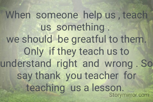 When  someone  help us , teach us  something . 
we should  be greatful to them. Only  if they teach us to  understand  right  and  wrong . So say thank  you teacher  for  teaching  us a lesson. 