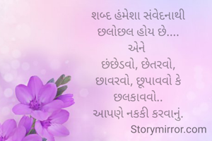 શબ્દ હંમેશા સંવેદનાથી
છલોછલ હોય છે....
એને 
છંછેડવો, છેતરવો,
છાવરવો, છૂપાવવો કે
છલકાવવો..
આપણે નકકી કરવાનું.