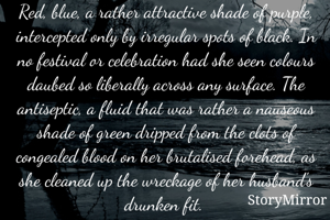 Red, blue, a rather attractive shade of purple, intercepted only by irregular spots of black. In no festival or celebration had she seen colours daubed so liberally across any surface. The antiseptic, a fluid that was rather a nauseous shade of green dripped from the clots of congealed blood on her brutalised forehead, as she cleaned up the wreckage of her husband's drunken fit. 