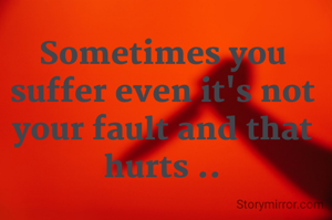 Sometimes you suffer even it's not your fault and that hurts ..