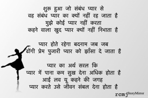 शुरू हुआ जो संबंध प्यार से
वह संबंध प्यार का क्यों नहीं रह जाता है
मुझे कोई प्यार नहीं करता
कहने वाला खुद प्यार क्यों नहीं निभाता है

प्यार होते रहेगा बदनाम जब जब
ढोंगी प्रेम पुजारी प्यार को झाँसा दे जाता है

प्यार का अर्थ सरल कि
प्यार में पाना कम सुख देना अधिक होता है
आई लव यू कहने की जगह 
प्यार करते उसे जीवन संबल देना होता है
rcmj