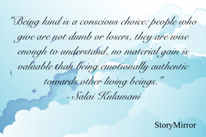 Being kind is a conscious choice: people who give are not dumb or losers, they are wise enough to understand, no material gain is valuable than being emotionally authentic towards other living beings.