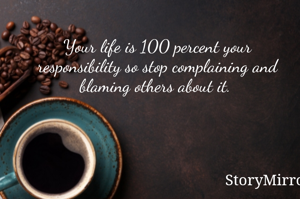 Your life is 100 percent your responsibility so stop complaining and blaming others about it. 