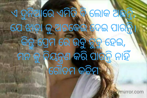ଏ ଦୁନିଆରେ ଏମିତି ବି ଲୋକ ଅଛନ୍ତି,
ଯେ ଝାଡ଼ା କୁ ଅଟକେଇ ଦେଇ ପାରନ୍ତି।
କିନ୍ତୁ ପ୍ରେମ ରେ ଉବୁ ଟୁବୁ ହେଇ,
ମନ କୁ ନିୟନ୍ତ୍ରଣ କରି ପାରନ୍ତି ନାହିଁ
ଗୌତମ କଚିମ