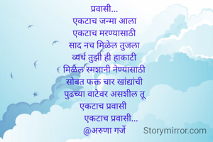 प्रवासी...
एकटाच जन्मा आला
एकटाच मरण्यासाठी
साद नच मिळेल तुजला
व्यर्थ तुझी ही हाकाटी
मिळेल स्मशानी नेण्यासाठी
सोबत फक्त चार खांद्यांची
पुढच्या वाटेवर असशील तू
एकटाच प्रवासी 
          एकटाच प्रवासी...    
@अरुणा गर्जे