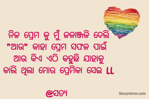 ନିଜ ପ୍ରେମ କୁ ମୁଁ ଜଳାଞ୍ଜଳି ଦେଲି
"ଆଉ" କାହା ପ୍ରେମ ସଫଳ ପାଇଁ
ଆଉ କିଏ ଏଠି କହୁଛି ଯାହାକୁ
କାଲି ଥିଲା ମୋର ପ୍ରେମିକା ସେଇ ll

@ସତ୍ୟ 